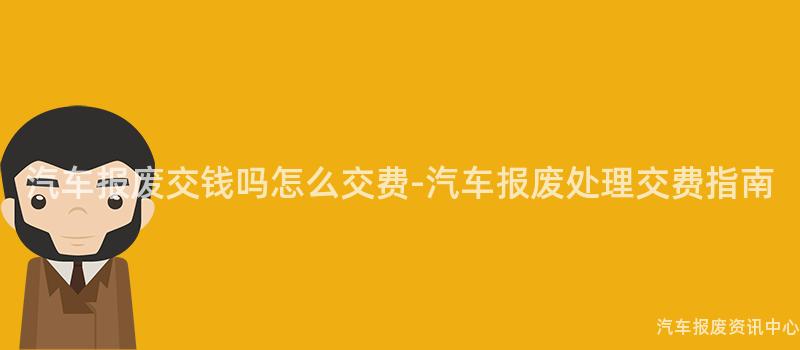 汽车报废交钱吗怎么交费-汽车报废处理交费指南