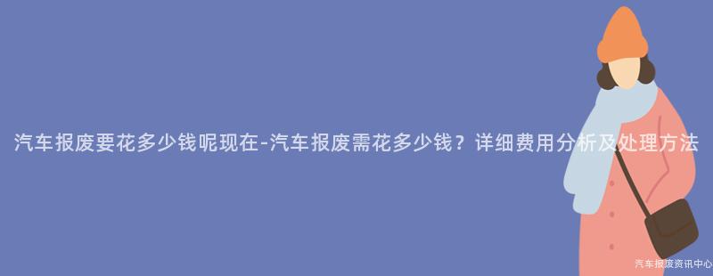 汽车报废要花多少钱呢现在-汽车报废需花多少钱？详细费用分析及处理方法