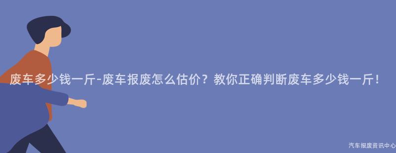 废车多少钱一斤-废车报废怎么估价？教你正确判断废车多少钱一斤！