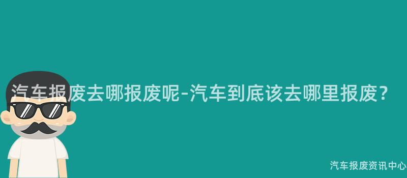 汽车报废去哪报废呢-汽车到底该去哪里报废？