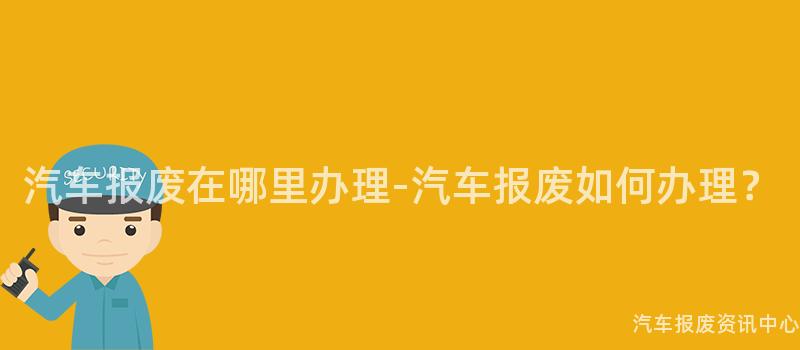 汽车报废在哪里办理-汽车报废如何办理？
