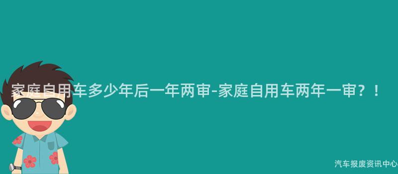 家庭自用车多少年后一年两审-家庭自用车两年一审？！