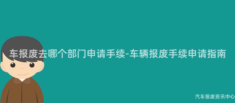 车报废去哪个部门申请手续-车辆报废手续申请指南