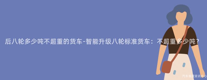 后八轮多少吨不超重的货车-智能升级八轮标准货车：不超重多少吨？