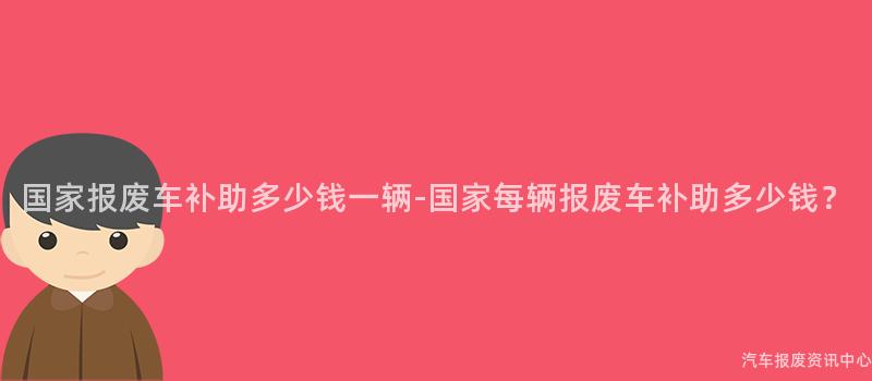 国家报废车补助多少钱一辆-国家每辆报废车补助多少钱？