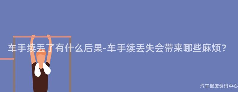 车手续丢了有什么后果-车手续丢失会带来哪些麻烦？