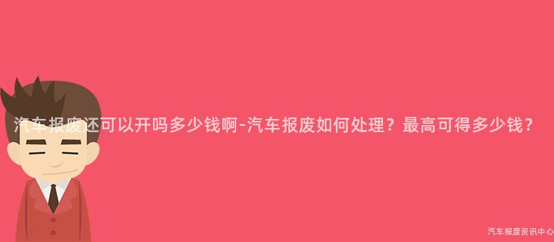 汽车报废还可以开吗多少钱啊-汽车报废如何处理？最高可得多少钱？