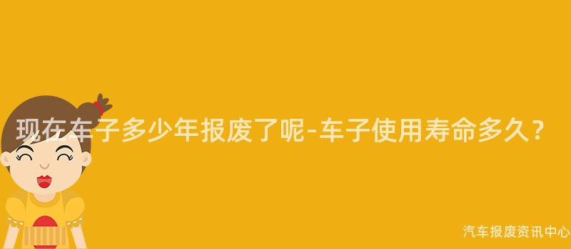 现在车子多少年报废了呢-车子使用寿命多久？