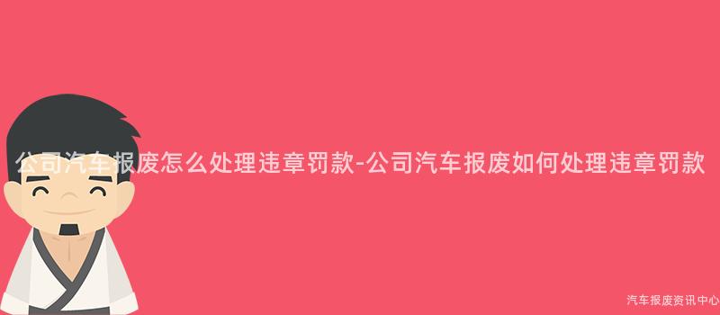 公司汽车报废怎么处理违章罚款-公司汽车报废如何处理违章罚款