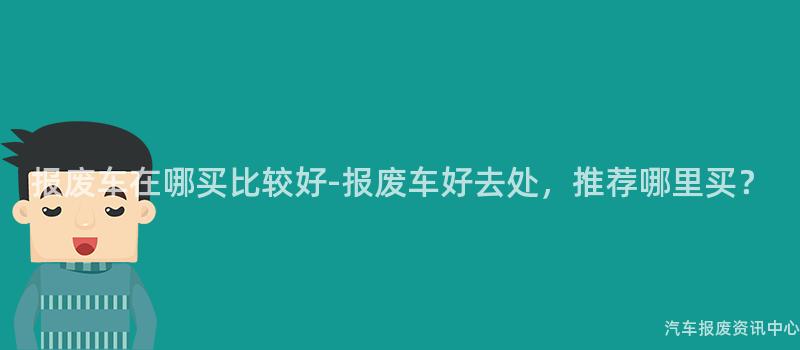 报废车在哪买比较好-报废车好去处，推荐哪里买？