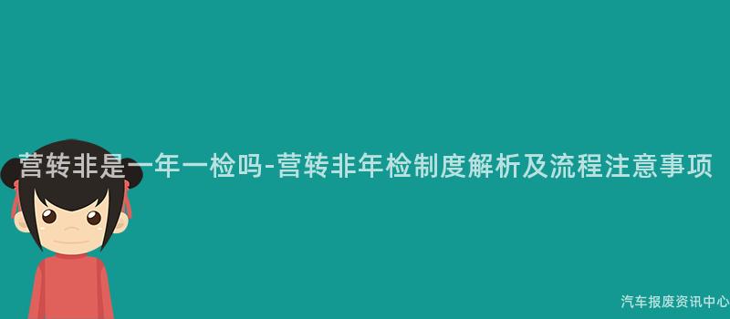 营转非是一年一检吗-营转非年检制度解析及流程注意事项