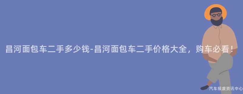 昌河面包车二手多少钱-昌河面包车二手价格大全，购车必看！