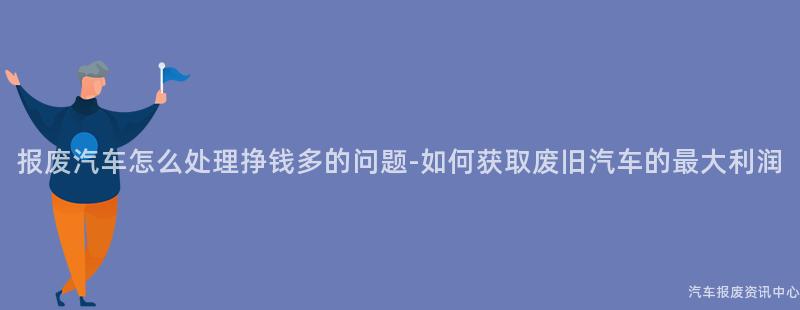 报废汽车怎么处理挣钱多的问题-如何获取废旧汽车的最大利润