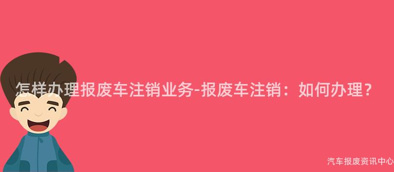 怎样办理报废车注销业务-报废车注销：如何办理？