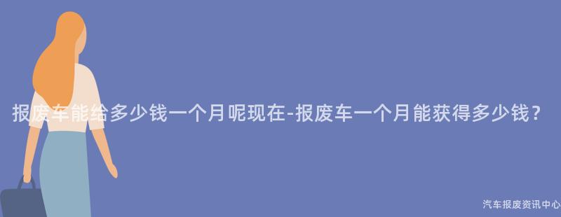 报废车能给多少钱一个月呢现在-报废车一个月能获得多少钱？