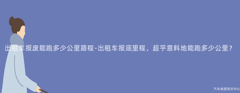 出租车报废能跑多少公里路程-出租车报底里程，超乎意料地能跑多少公里？