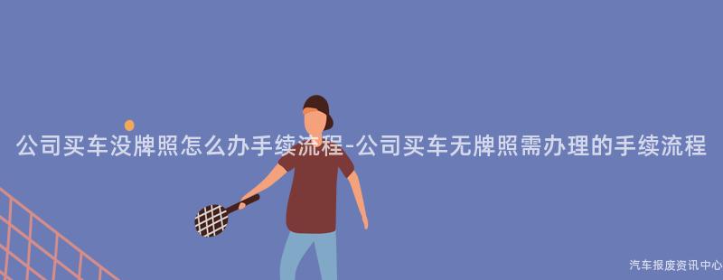 公司买车没牌照怎么办手续流程-公司买车无牌照需办理的手续流程