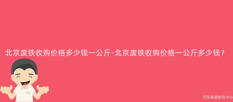 北京废铁收购价格多少钱一公斤-北京废铁收购价格一公斤多少钱？