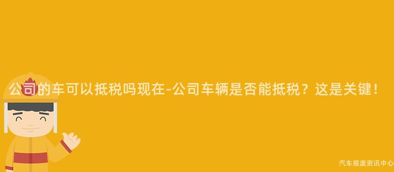 公司的车可以抵税吗现在-公司车辆是否能抵税？这是关键！
