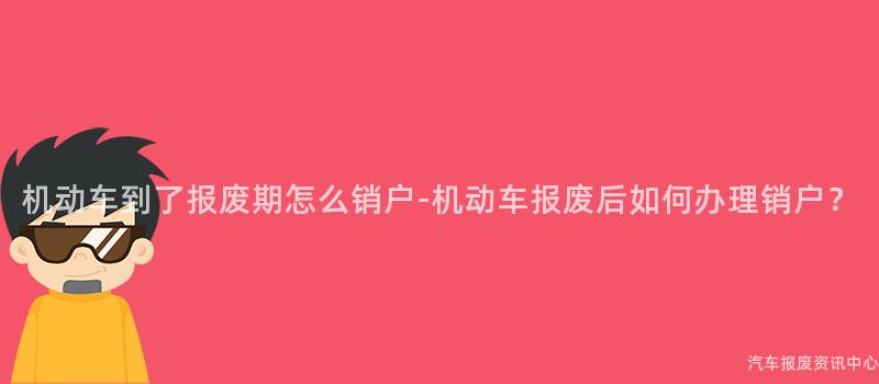 机动车到了报废期怎么销户-机动车报废后如何办理销户？