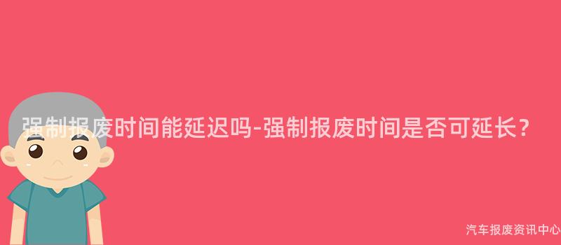 强制报废时间能延迟吗-强制报废时间是否可延长？