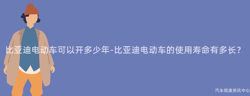 比亚迪电动车可以开多少年-比亚迪电动车的使用寿命有多长？