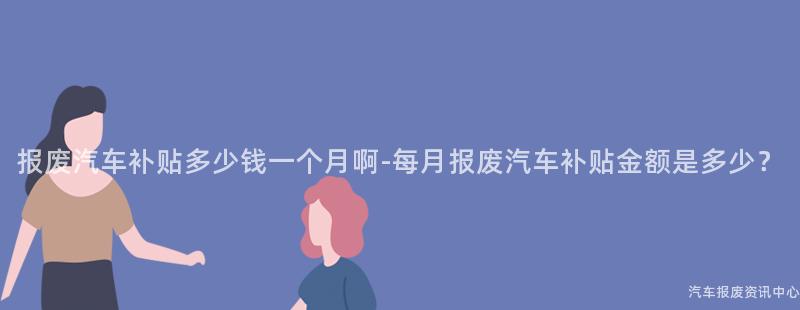 报废汽车补贴多少钱一个月啊-每月报废汽车补贴金额是多少？
