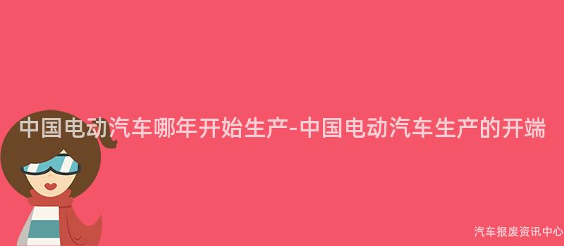 中国电动汽车哪年开始生产-中国电动汽车生产的开端
