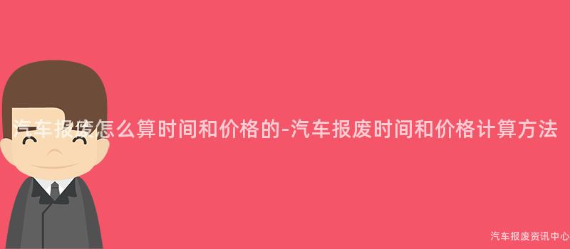 汽车报废怎么算时间和价格的-汽车报废时间和价格计算方法