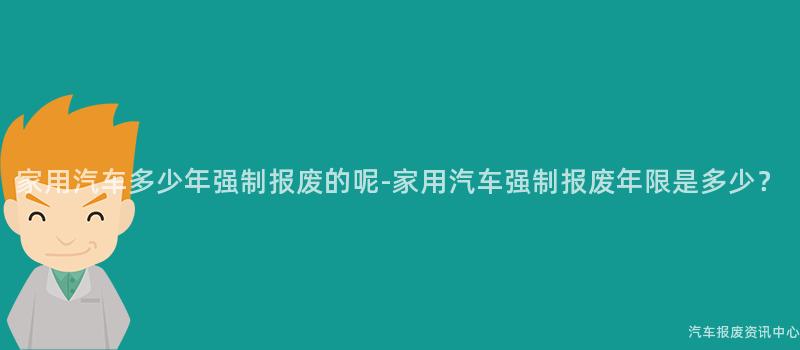 家用汽车多少年强制报废的呢-家用汽车强制报废年限是多少？
