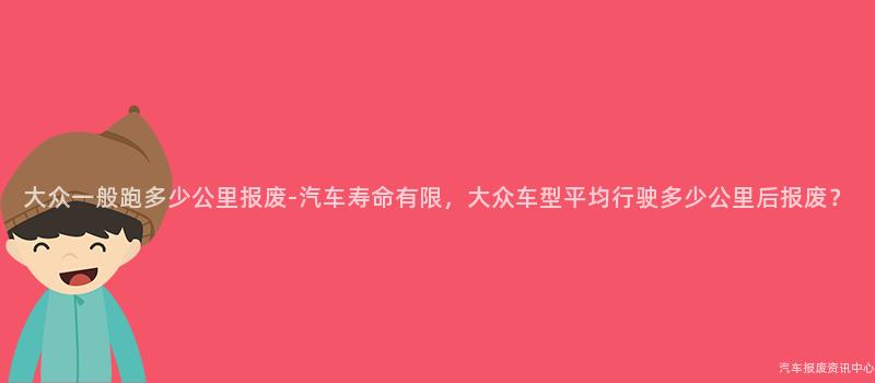 大众一般跑多少公里报废-汽车寿命有限，大众车型平均行驶多少公里后报废？