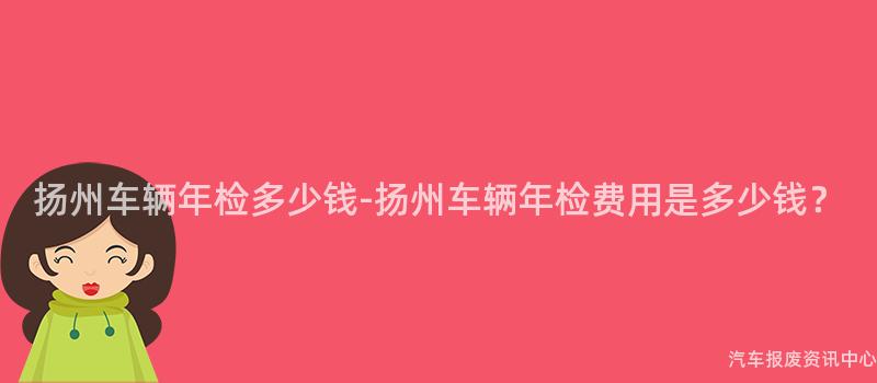 扬州车辆年检多少钱-扬州车辆年检费用是多少钱？