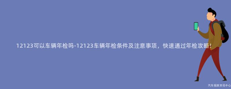 12123可以车辆年检吗-12123车辆年检条件及注意事项，快速通过年检攻略！
