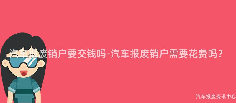 汽车报废销户要交钱吗-汽车报废销户需要花费吗？
