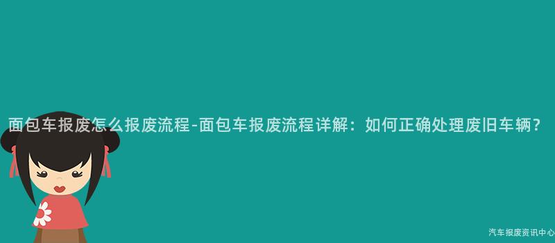 面包车报废怎么报废流程-面包车报废流程详解：如何正确处理废旧车辆？