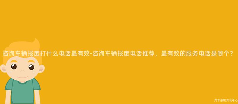 咨询车辆报废打什么电话最有效-咨询车辆报废电话推荐，最有效的服务电话是哪个？