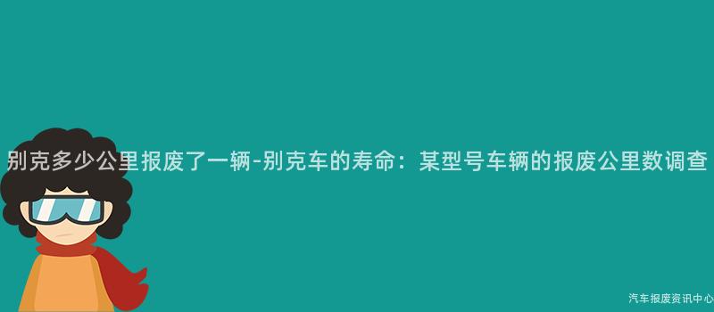 别克多少公里报废了一辆-别克车的寿命：某型号车辆的报废公里数调查