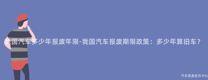 我国汽车多少年报废年限-我国汽车报废期限政策：多少年算旧车？