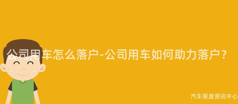 公司用车怎么落户-公司用车如何助力落户？