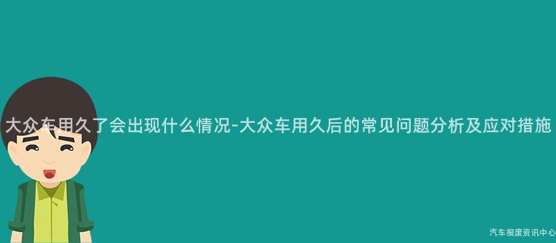 大众车用久了会出现什么情况-大众车用久后的常见问题分析及应对措施