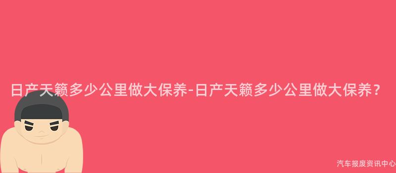 日产天籁多少公里做大保养-日产天籁多少公里做大保养？