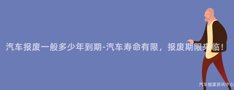 汽车报废一般多少年到期-汽车寿命有限，报废期限来临！