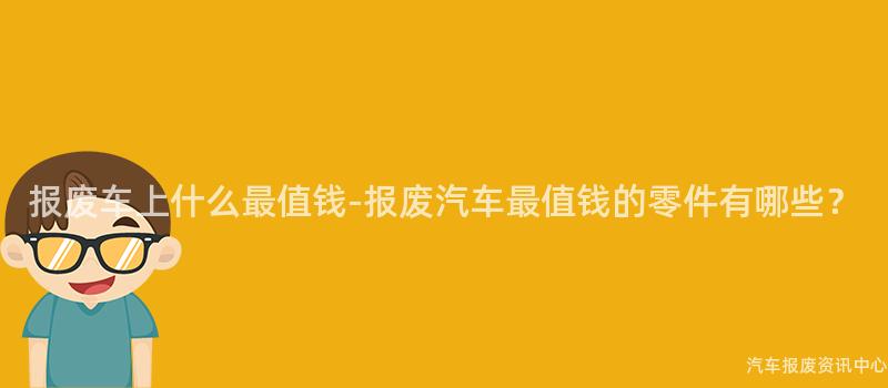 报废车上什么最值钱-报废汽车最值钱的零件有哪些？