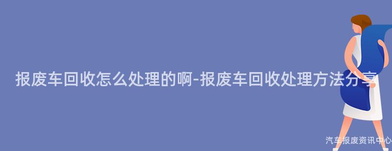 报废车回收怎么处理的啊-报废车回收处理方法分享