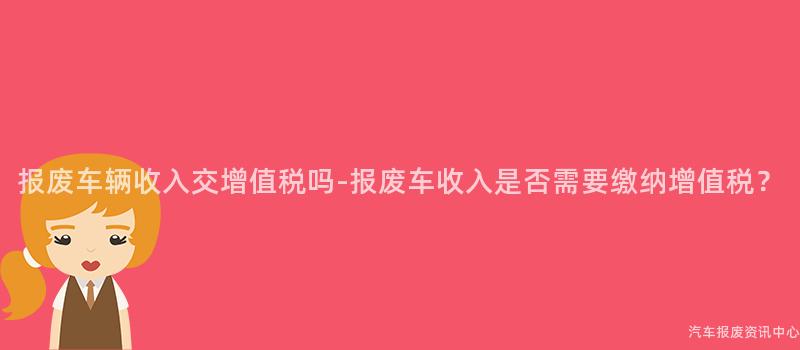 报废车辆收入交增值税吗-报废车收入是否需要缴纳增值税？