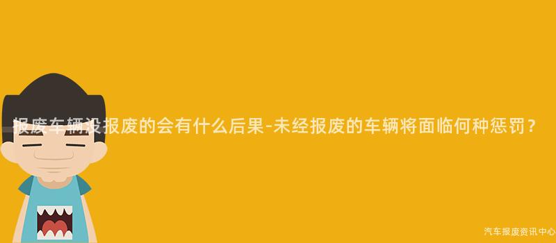 报废车辆没报废的会有什么后果-未经报废的车辆将面临何种惩罚？