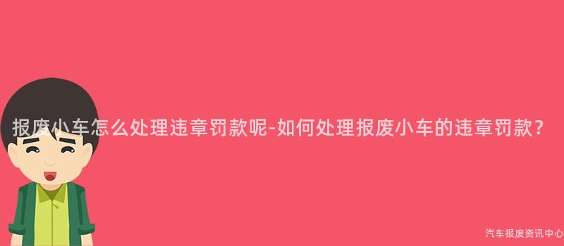 报废小车怎么处理违章罚款呢-如何处理报废小车的违章罚款？
