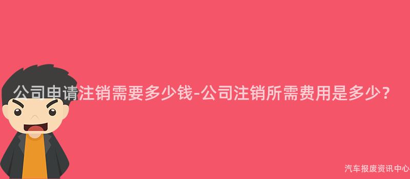 公司申请注销需要多少钱-公司注销所需费用是多少？