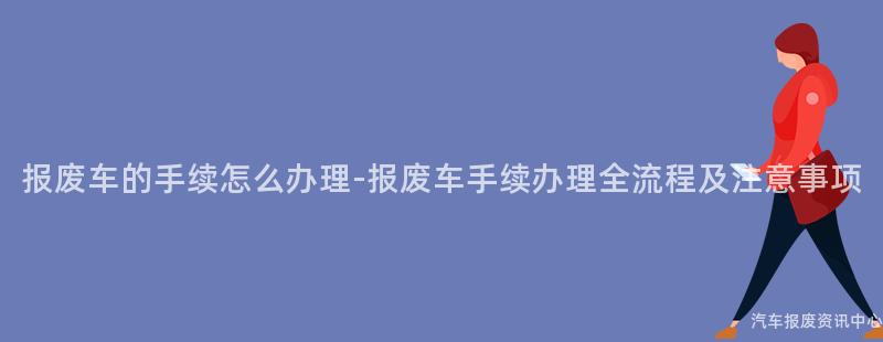 报废车的手续怎么办理-报废车手续办理全流程及注意事项