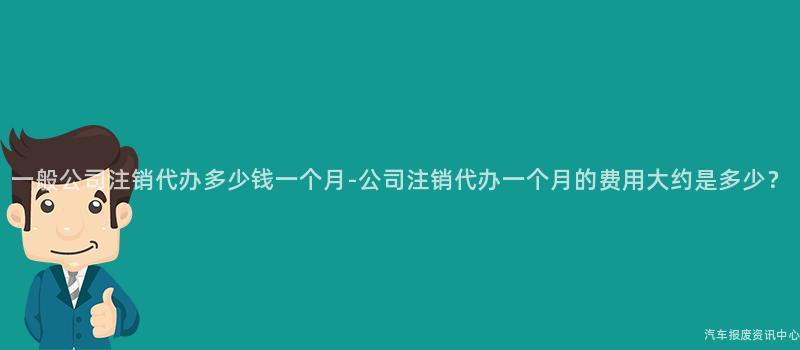一般公司注销代办多少钱一个月-公司注销代办一个月的费用大约是多少？